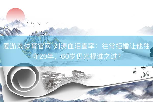 爱游戏体育官网 刘涛血泪直率:往常拒婚让他独守20年,60岁仍光棍谁之过?