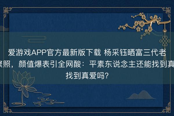 爱游戏APP官方最新版下载 杨采钰晒富三代老契约聚照,颜值爆表引全网酸:平素东说念主还能找到真爱吗?