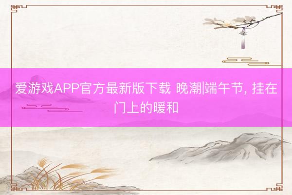 爱游戏APP官方最新版下载 晚潮|端午节, 挂在门上的暖和