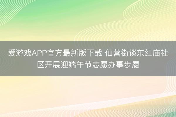 爱游戏APP官方最新版下载 仙营街谈东红庙社区开展迎端午节志愿办事步履