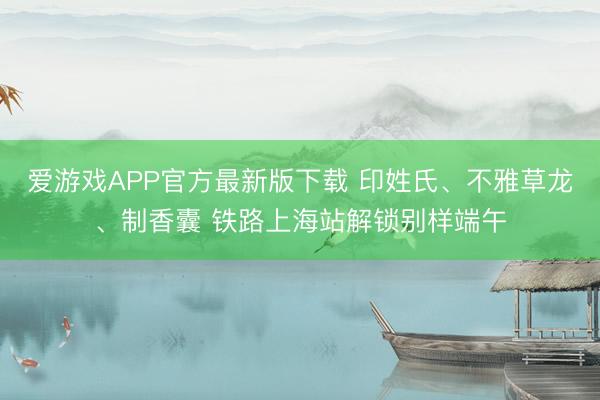 爱游戏APP官方最新版下载 印姓氏、不雅草龙、制香囊 铁路上海站解锁别样端午