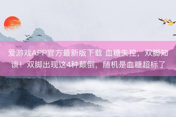 爱游戏APP官方最新版下载 血糖失控,双脚知谈!双脚出现这4种颠倒,随机是血糖超标了