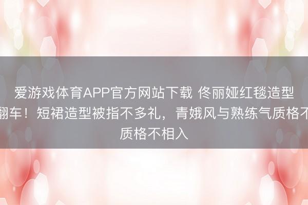 爱游戏体育APP官方网站下载 佟丽娅红毯造型贯穿翻车!短裙造型被指不多礼,青娥风与熟练气质格不相入