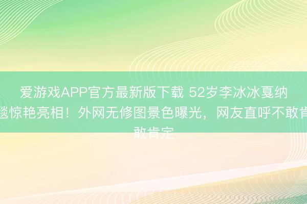 爱游戏APP官方最新版下载 52岁李冰冰戛纳红毯惊艳亮相!外网无修图景色曝光,网友直呼不敢肯定