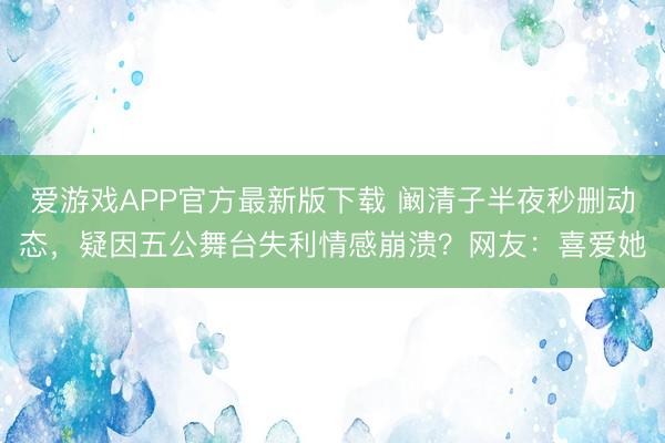爱游戏APP官方最新版下载 阚清子半夜秒删动态，疑因五公舞台失利情感崩溃？网友：喜爱她