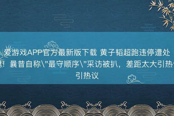 爱游戏APP官方最新版下载 黄子韬超跑违停遭处理!曩昔自称"最守顺序"采访被扒,差距太大引热议