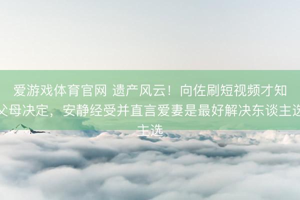 爱游戏体育官网 遗产风云!向佐刷短视频才知父母决定,安静经受并直言爱妻是最好解决东谈主选